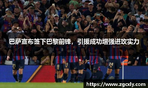 巴萨宣布签下巴黎前锋，引援成功增强进攻实力