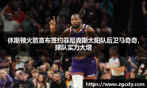 休斯顿火箭宣布签约菲尼克斯太阳队后卫马奇奇，球队实力大增